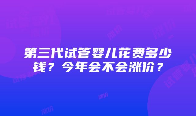 第三代试管婴儿花费多少钱？今年会不会涨价？