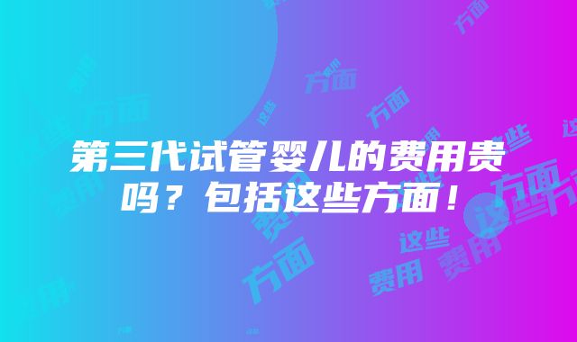 第三代试管婴儿的费用贵吗？包括这些方面！