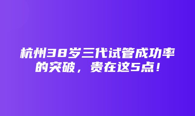 杭州38岁三代试管成功率的突破，贵在这5点！