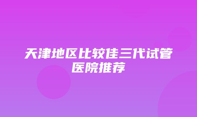 天津地区比较佳三代试管医院推荐