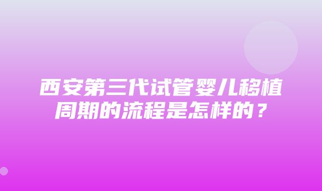 西安第三代试管婴儿移植周期的流程是怎样的？