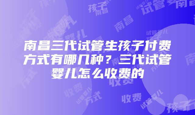 南昌三代试管生孩子付费方式有哪几种？三代试管婴儿怎么收费的