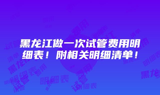 黑龙江做一次试管费用明细表！附相关明细清单！