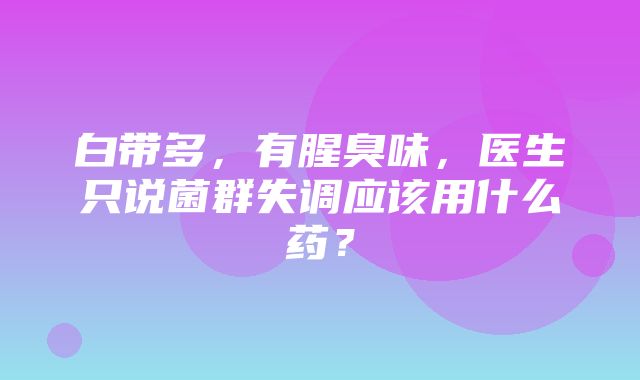 白带多，有腥臭味，医生只说菌群失调应该用什么药？