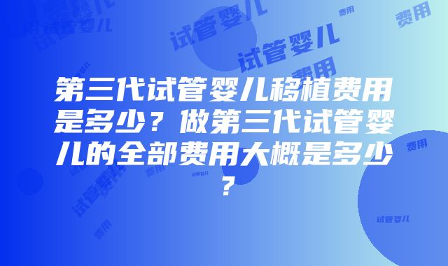 第三代试管婴儿移植费用是多少？做第三代试管婴儿的全部费用大概是多少？