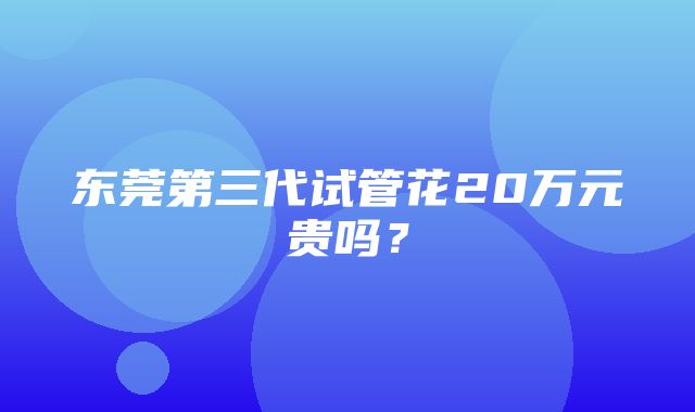 东莞第三代试管花20万元贵吗？