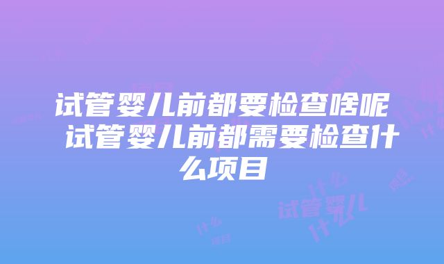 试管婴儿前都要检查啥呢 试管婴儿前都需要检查什么项目