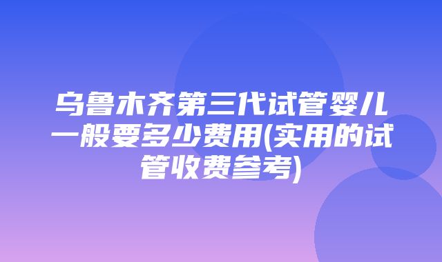 乌鲁木齐第三代试管婴儿一般要多少费用(实用的试管收费参考)