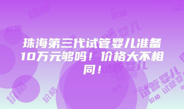 珠海第三代试管婴儿准备10万元够吗！价格大不相同！