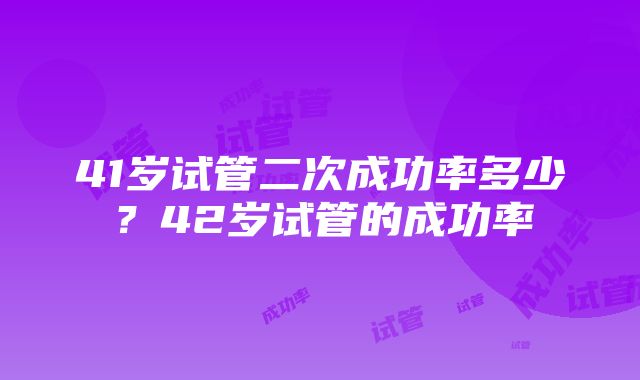 41岁试管二次成功率多少？42岁试管的成功率