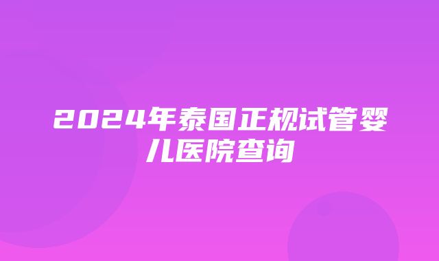 2024年泰国正规试管婴儿医院查询