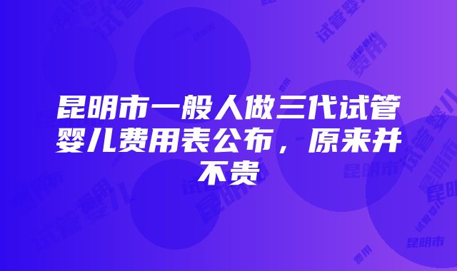 昆明市一般人做三代试管婴儿费用表公布，原来并不贵