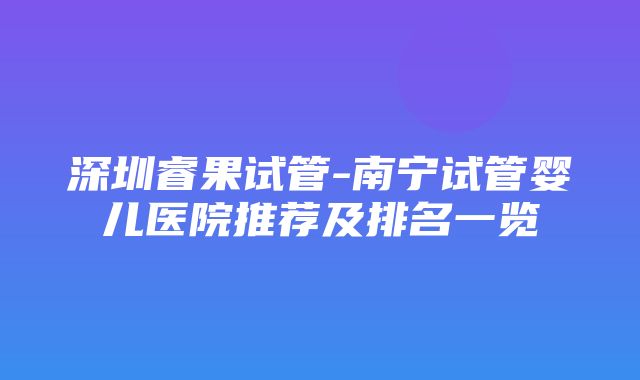 深圳睿果试管-南宁试管婴儿医院推荐及排名一览