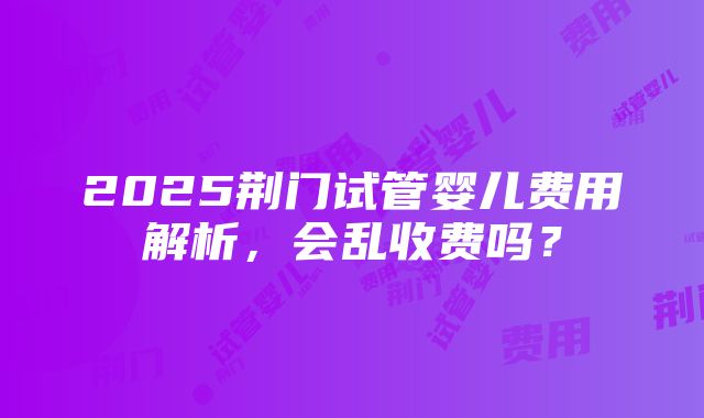 2025荆门试管婴儿费用解析，会乱收费吗？