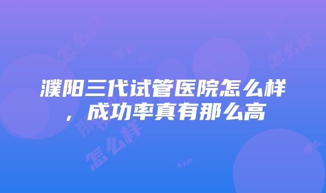 濮阳三代试管医院怎么样，成功率真有那么高