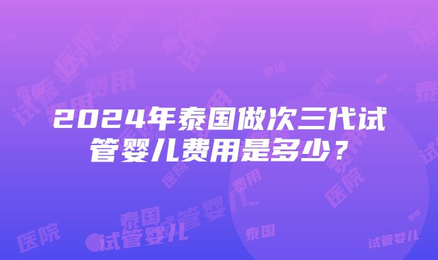 2024年泰国做次三代试管婴儿费用是多少？