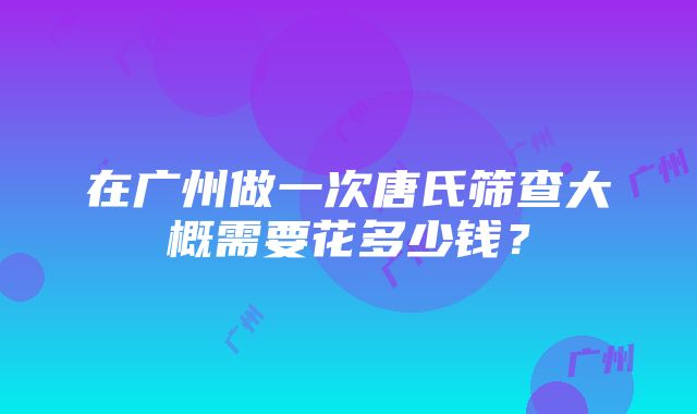 在广州做一次唐氏筛查大概需要花多少钱？