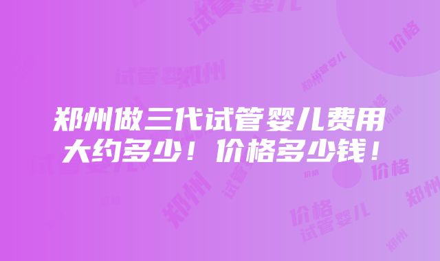 郑州做三代试管婴儿费用大约多少！价格多少钱！