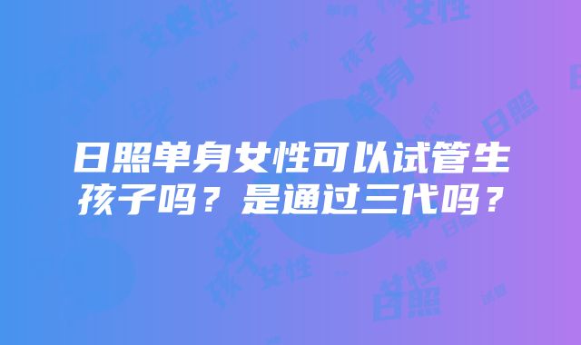 日照单身女性可以试管生孩子吗？是通过三代吗？