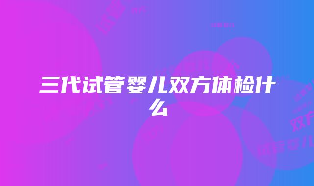 三代试管婴儿双方体检什么