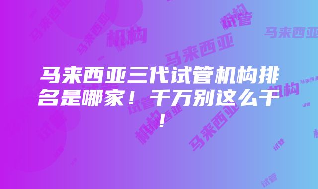 马来西亚三代试管机构排名是哪家！千万别这么干！