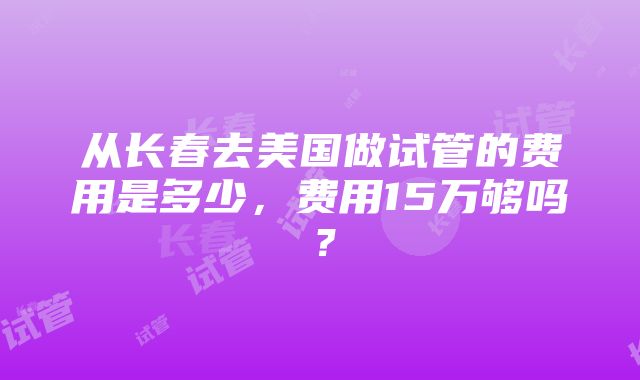 从长春去美国做试管的费用是多少，费用15万够吗？