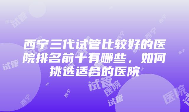 西宁三代试管比较好的医院排名前十有哪些，如何挑选适合的医院