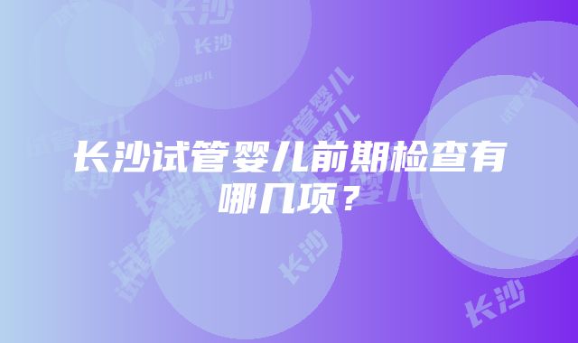 长沙试管婴儿前期检查有哪几项？