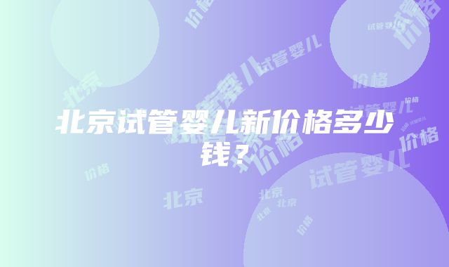 北京试管婴儿新价格多少钱？