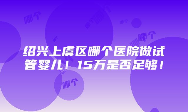 绍兴上虞区哪个医院做试管婴儿！15万是否足够！