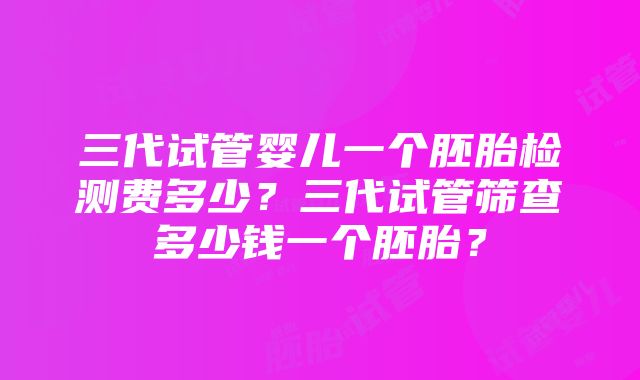 三代试管婴儿一个胚胎检测费多少？三代试管筛查多少钱一个胚胎？