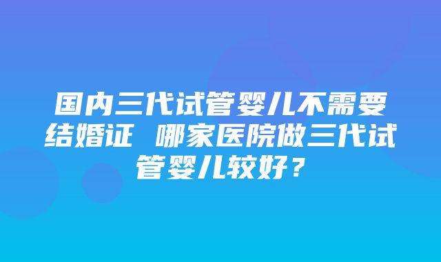 国内三代试管婴儿不需要结婚证 哪家医院做三代试管婴儿较好？