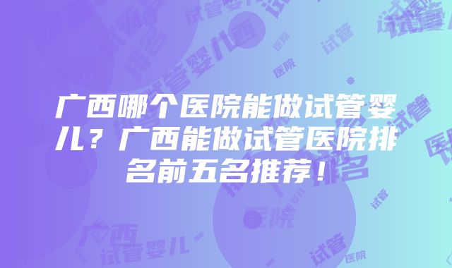 广西哪个医院能做试管婴儿？广西能做试管医院排名前五名推荐！