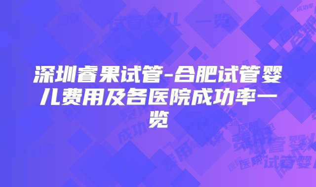 深圳睿果试管-合肥试管婴儿费用及各医院成功率一览