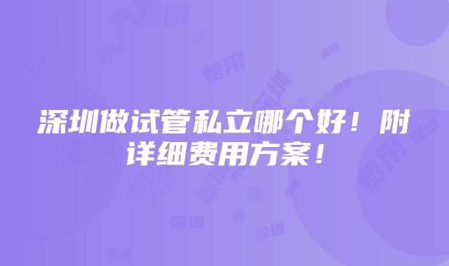 深圳做试管私立哪个好！附详细费用方案！