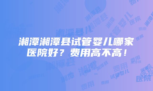 湘潭湘潭县试管婴儿哪家医院好？费用高不高！