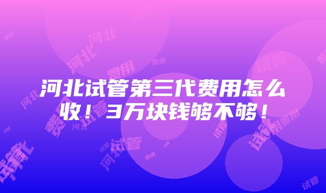 河北试管第三代费用怎么收！3万块钱够不够！