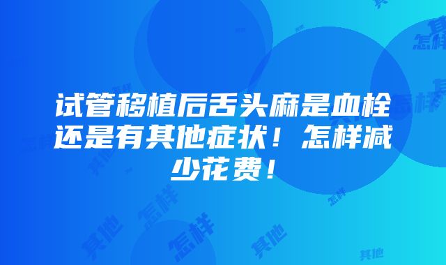 试管移植后舌头麻是血栓还是有其他症状！怎样减少花费！