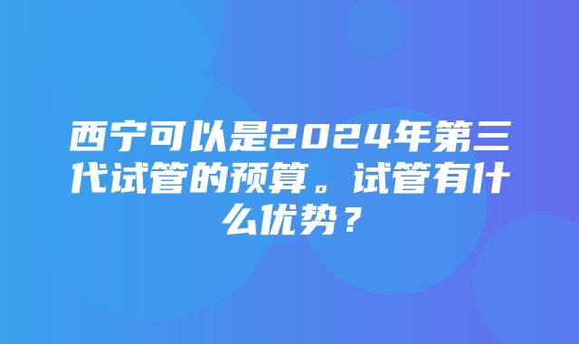 西宁可以是2024年第三代试管的预算。试管有什么优势？