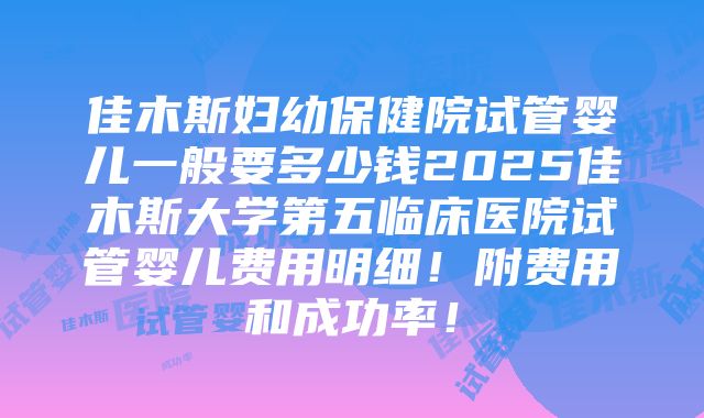 佳木斯妇幼保健院试管婴儿一般要多少钱2025佳木斯大学第五临床医院试管婴儿费用明细！附费用和成功率！