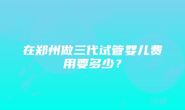 在郑州做三代试管婴儿费用要多少？