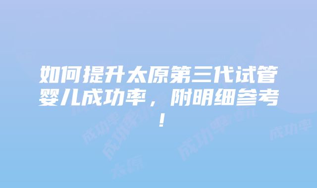 如何提升太原第三代试管婴儿成功率，附明细参考！