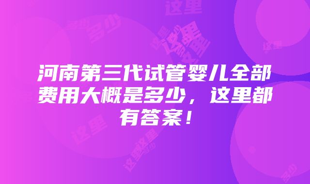 河南第三代试管婴儿全部费用大概是多少，这里都有答案！