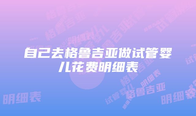 自己去格鲁吉亚做试管婴儿花费明细表