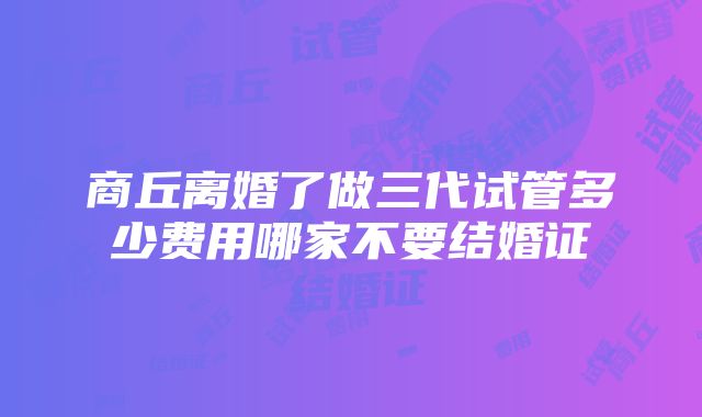 商丘离婚了做三代试管多少费用哪家不要结婚证