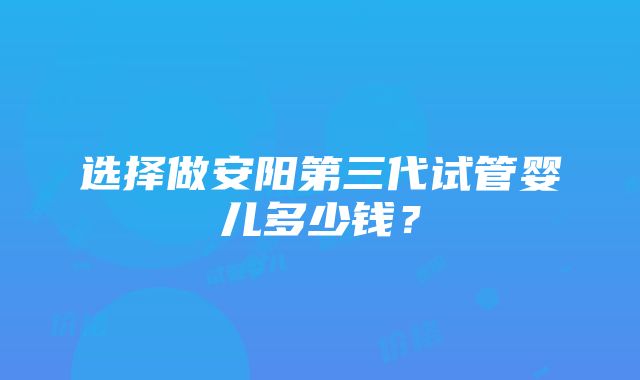 选择做安阳第三代试管婴儿多少钱？