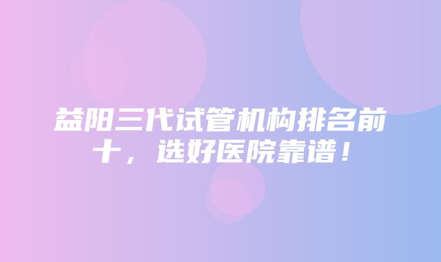 益阳三代试管机构排名前十，选好医院靠谱！