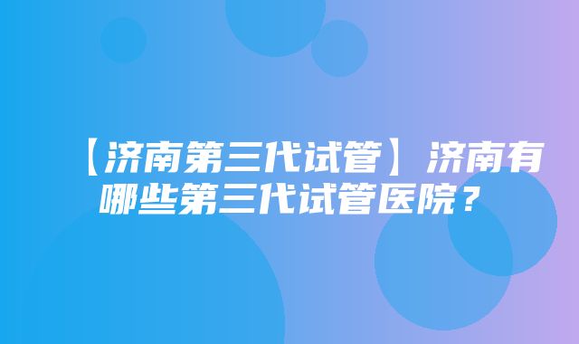 【济南第三代试管】济南有哪些第三代试管医院？