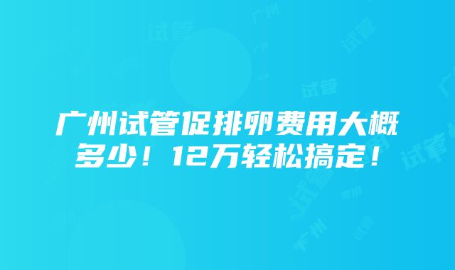 广州试管促排卵费用大概多少！12万轻松搞定！