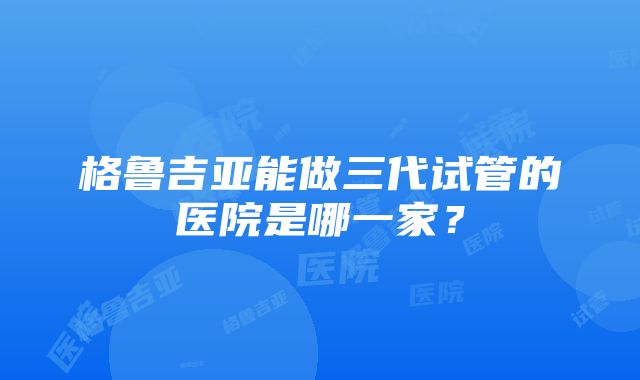 格鲁吉亚能做三代试管的医院是哪一家？